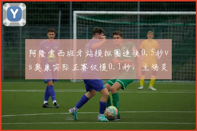阿隆索西班牙站模拟圈速快0.5秒vs奥康实际正赛仅慢0.1秒，主场灵药与稳定剂之争
