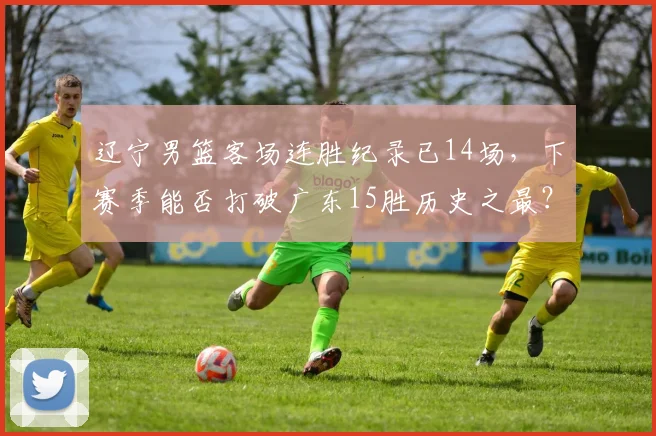 辽宁男篮客场连胜纪录已14场,下赛季能否打破广东15胜历史之最?