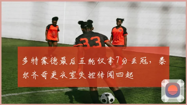 多特蒙德最后五轮仅拿7分丢冠,泰尔齐奇更衣室失控传闻四起
