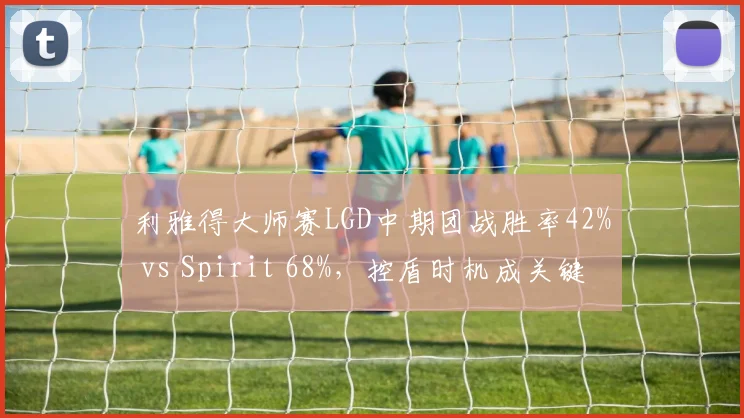 利雅得大师赛LGD中期团战胜率42% vs Spirit 68%,控盾时机成关键转折点