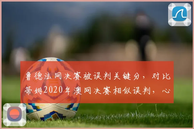 鲁德法网决赛被误判关键分,对比蒂姆2020年澳网决赛相似误判,心理影响对比