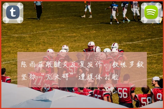 陈雨菲跟腱炎反复发作,教练罗毅坚称“无大碍”遭媒体打脸