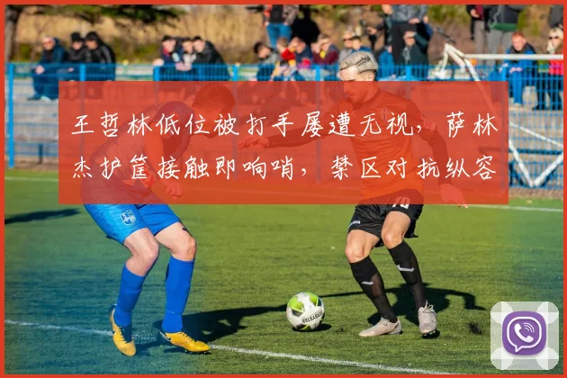 王哲林低位被打手屡遭无视,萨林杰护筐接触即响哨,禁区对抗纵容率沪疆决战天壤之别