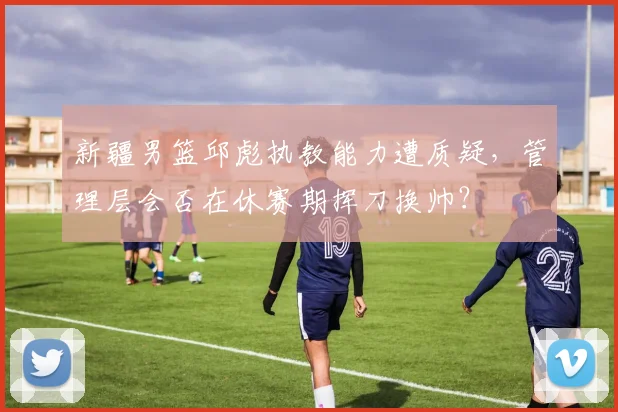 新疆男篮邱彪执教能力遭质疑，管理层会否在休赛期挥刀换帅？